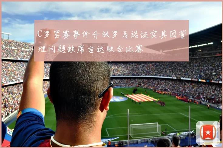 C罗罢赛事件升级罗马诺证实其因管理问题缺席吉达联合比赛