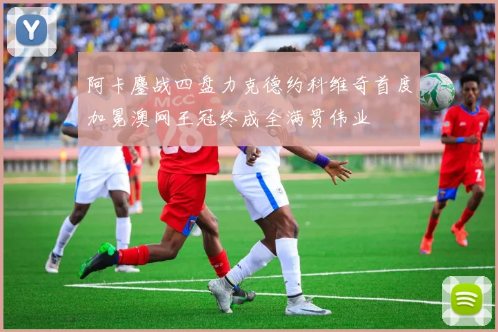 阿卡鏖战四盘力克德约科维奇首度加冕澳网王冠终成全满贯伟业