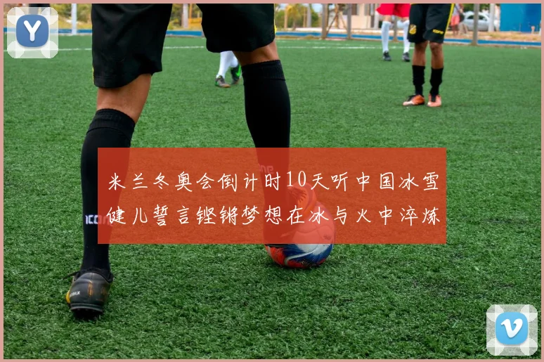 米兰冬奥会倒计时10天听中国冰雪健儿誓言铿锵梦想在冰与火中淬炼