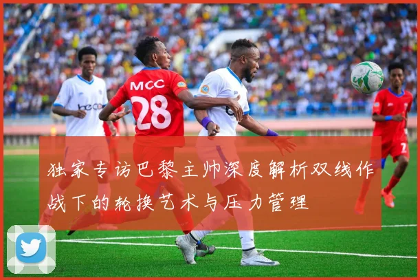 独家专访巴黎主帅深度解析双线作战下的轮换艺术与压力管理